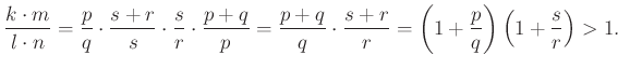 $\displaystyle \frac{k\cdot m}{l\cdot n}=\frac{p}{q}\cdot \frac{s+r}{s}\cdot \fr...
...{q}\cdot \frac{s+r}{r}=\left(1+\frac{p}{q}\right)\left(1+\frac{s}{r}\right)>1.
$